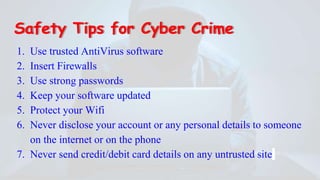 Safety Tips for Cyber Crime
1. Use trusted AntiVirus software
2. Insert Firewalls
3. Use strong passwords
4. Keep your software updated
5. Protect your Wifi
6. Never disclose your account or any personal details to someone
on the internet or on the phone
7. Never send credit/debit card details on any untrusted site
 