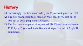 History
❏ Surprisingly, the first recorded Cyber Crime took place in 1820.
❏ The first spam email took place on May 3rd, 1978, sent out to
400 out of 2600 people on ARPAnet.
❏ The first ever computer virus, named Elk Cloner, was written in
1982 by a 15 year old Rich Skrenta, designed to infect Apple II
computers.
 