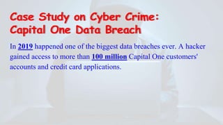 Case Study on Cyber Crime:
Capital One Data Breach
In 2019 happened one of the biggest data breaches ever. A hacker
gained access to more than 100 million Capital One customers'
accounts and credit card applications.
 