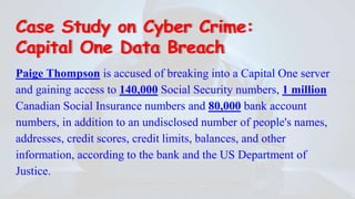Case Study on Cyber Crime:
Capital One Data Breach
Paige Thompson is accused of breaking into a Capital One server
and gaining access to 140,000 Social Security numbers, 1 million
Canadian Social Insurance numbers and 80,000 bank account
numbers, in addition to an undisclosed number of people's names,
addresses, credit scores, credit limits, balances, and other
information, according to the bank and the US Department of
Justice.
 