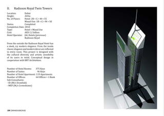108
II.	 Radisson Royal Twin Towers
Location:	 Dubai
Height:	 269m
No. of Floors:	 Hotel: 2B + G + M + 55
		 Mixed-Use: 1B + G + M + 50
Status:		 Completed
Completion Date: 2010
Type:		 Hotel + Mixed Use
Cost:		 AED 1.2 billion
Hotel Operator: JAL Hotels (previous)
		 Radisson Royal
From the outside the Radisson Royal Hotel has
a sleek, icy modern elegance. From the inside
classiceleganceandmoderndécorarereflected
in every room. This project is designed with
the cultural diversity and artistic sensibility
of its users in mind. Conceptual design in
cooperation with BRT Architekten.
	
	
Number	of	Hotel	Rooms:								375	Keys	
Number	of	Suites:																								96	Keys	
Number	of	Hotel	Apartment:	119	Apartments
Number	of	Offices:																				64	Offices	+	1	Bank
Sub-Consultants:	
-	ID	(M/s	Drawlink)	
-	MEP	(M/s	Crownhome)	
	
 