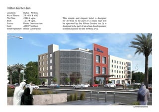 Hilton Garden Inn
Location:	 Dubai - Al Mina
No. of Floors:	 2B + G + 4 + HC
Plot Size:	 2322.6 sq.m.
BUA:		 11,174 sq.m.
Status:		 Under Construction
Cost:		 AED 79 million
Hotel Operator: Hilton Garden Inn
This simple and elegant hotel is designed
for Al Wasl to be part of a chain that will
be operated by the Hilton Garden Inn. It is
designed to be part of an urban develepoment
scheme planned for the Al Mina area.
 