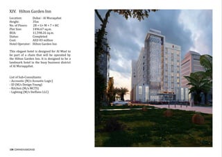 136
XIV.	 Hilton Garden Inn
Location:	 Dubai - Al Muraqabat
Height:	 35m
No. of Floors: 2B + G+ M + 7 + HC
Plot Size:	 1496.67 sq.m.
BUA:		 11,598.26 sq.m.
Status:		 Completed	
Cost:		 AED 83 million
Hotel Operator: Hilton Garden Inn
This elegant hotel is designed for Al Wasl to
be part of a chain that will be operated by
the Hilton Garden Inn. It is designed to be a
landmark hotel in the busy business district
of Al Muraqqabat.
	
	
List	of	Sub-Consultants:	
-	Accoustic	(M/s	Acoustic	Logic)	
-	ID	(M/s	Design	Young)	
-	Kitchen	(M/s	MCTS)	
-	Lighting	(M/s	Steffano	LLC)		
 
