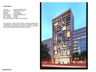 3 Star Hotel
Location : Jumeirah Village, Dubai
No. of Floors : 1B+G+3P+16 Floors
Plot Area : 17,195 sq. ft
Operator : Swiss Belhotel
Project Status : Concept Design Stage
Nos. of Rooms : 300 Keys
Nos. of Suites : 30 Keys
DEC Scope of Work: Design and Supervision
The project is a 3 Stars Hotel located in Jumeirah Village with a
configuration of 1 Basements + Ground + 3 Podium + 16 Floors
and includes parking at the basement and podium entrances,
restaurants, retail and 330 hotel rooms and suites
 