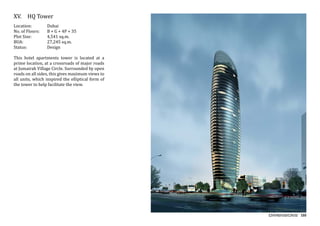 155
XV.	 HQ Tower
Location:	 Dubai
No. of Floors:	 B + G + 4P + 35
Plot Size:	 4,541 sq.m.
BUA:		 27,245 sq.m.
Status:		 Design
This hotel apartments tower is located at a
prime location, at a crossroads of major roads
at Jumairah Village Circle. Surrounded by open
roads on all sides, this gives maximum views to
all units, which inspired the elliptical form of
the tower to help facilitate the view.
 