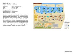 XIV.	 The Cove Rotana
Location:	 Ras Al Khaimah, UAE
Size:		 400,000 sq.m.
Status:		 Completed
Completion Date: 2008
Estimated Cost: $200 million
Hotel Operator: Rotana
The Cove Rotana Resort, where the traditional charm
embraces the uniqueness of the Arabian culture,
locatedonanidyllicwaterinletontheRasAlKhaimah
beachfront overlooking the Arabian Gulf with 600 m
of pristine beach. With its uniquely traditional villas
spread across the mountains and into the water, the
design of this project on its own provides its visitors
with a sense of peace and tranquility. Designed in
cooperation with ElDahan and Farid Architects.
 