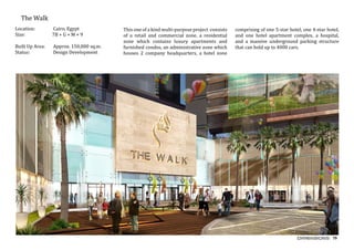 79
	 The Walk
Location:	 Cairo, Egypt
Size:		 7B + G + M + 9
Built Up Area:	 Approx. 150,000 sq.m.
Status:		 Design Development
This one of a kind multi-purpose project consists
of a retail and commercial zone, a residential
zone which contains luxury apartments and
furnished condos, an administrative zone which
houses 2 company headquarters, a hotel zone
comprising of one 5-star hotel, one 4-star hotel,
and one hotel apartment complex, a hospital,
and a massive underground parking structure
that can hold up to 4000 cars.
 
