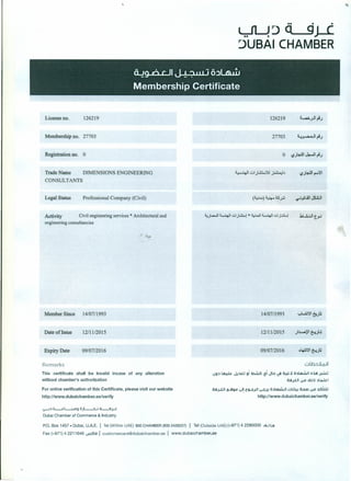 . .
~~Q 9J-(
~UBAI CHAMBER
License no. 126219 126219
Membership no. 27703
Registration no. 0
Trade Name DIMENSIONS ENGINEERING
CONSULTANTS
Legal Status Professional Company (Civil)
Activity Civil engineering services * Architectural and
engineering consultancies
Member Since 14/07/1993 14/07/1993
Date ofIssue 12/1112015 12/1112015
Expiry Date 09/0712016 09/07/2016
Remarks ol.b.:l.l1.oJ1
u9:l ~ ,J.p.c..j 9i ~ -?iJb ~ c'i.!L.lJ ibU!uU.J1 oi.cl J+W
Oil jiJl v.o ,~J.h:lLo.lt: I
0iIj.LJ1 ~g..o ~!t~j.J1 ~J.! o:ll=iul .::Ju4-! cb.D v.o r.WJ
http://www.dubaichamber.ae/verify
This certificate shall be invalid incase of any alteration
without chamber's authorization
For online verification of this Certificate, please visit our website
http://www.dubaichamber.ae/veri fy
<;.>-I:l ii-.c.L..i.Cl9 oJL-...;U iL-il;...t
Dubal Chamber of Commerce & Industry
P.O.Box 1457 - Dubal, UAE. I Tel (Within UAE) 800CHAMBER (8002426237) I Tel (Outside UAE) ( 971) 4 2280000 ui..JI..lil
Fax (+971) 4 2211646 ~191 customercare@dubaichamber.ae I www.dubaichamber.ae
•
 