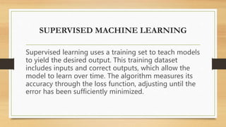 SUPERVISED MACHINE LEARNING
Supervised learning uses a training set to teach models
to yield the desired output. This training dataset
includes inputs and correct outputs, which allow the
model to learn over time. The algorithm measures its
accuracy through the loss function, adjusting until the
error has been sufficiently minimized.
 