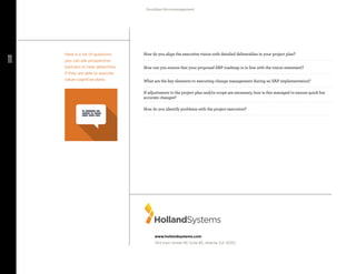 11
Goodbye Micromanagement
Ready. Set. Go Live.
www.hollandsystems.com
454 Irwin Street NE Suite #5, Atlanta, GA 30312
How do you align the executive vision with detailed deliverables in your project plan?
How can you ensure that your proposed SAP roadmap is in line with the vision statement?
What are the key elements to executing change management during an SAP implementation?
If adjustments to the project plan and/or scope are necessary, how is this managed to ensure quick but
accurate changes?
How do you identify problems with the project execution?
Here is a list of questions
you can ask prospective
partners to help determine
if they are able to execute
value-cognitive plans.
 