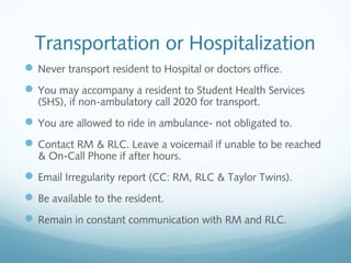 Transportation or Hospitalization
Never transport resident to Hospital or doctors office.
You may accompany a resident to Student Health Services
(SHS), if non-ambulatory call 2020 for transport.
You are allowed to ride in ambulance- not obligated to.
Contact RM & RLC. Leave a voicemail if unable to be reached
& On-Call Phone if after hours.
Email Irregularity report (CC: RM, RLC & Taylor Twins).
Be available to the resident.
Remain in constant communication with RM and RLC.
 