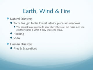 Earth, Wind & Fire
Natural Disasters
Tornados: get to the lowest interior place- no windows
You cannot force anyone to stay where they are, but make sure you
get their name & 900# if they choose to leave.
Flooding
Snow
Human Disasters
Fires & Evacuations
 