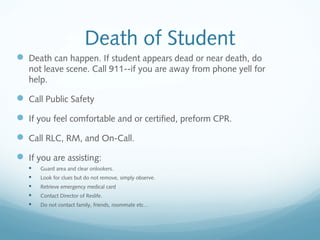 Death of Student
 Death can happen. If student appears dead or near death, do
not leave scene. Call 911--if you are away from phone yell for
help.
 Call Public Safety
 If you feel comfortable and or certified, preform CPR.
 Call RLC, RM, and On-Call.
 If you are assisting:
 Guard area and clear onlookers.
 Look for clues but do not remove, simply observe.
 Retrieve emergency medical card
 Contact Director of Reslife.
 Do not contact family, friends, roommate etc…
 