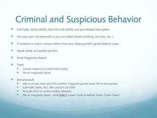 Criminal and Suspicious Behavior
 Call Public Safety (2020), then On-Call (2030), and give detailed description.
 Use your eyes:-be observant so you can collect details (clothing, car color, etc..)
 If someone is violent, remove others from area. Keep yourself a good distance away.
 Speak calmly and quietly but firm.
 Email Irregularity Report
 Theft:
 Instruct resident to contact Public Safety.
 File an Irregularity report.
 Sexual assault:
 take to private room and offer comfort, if opposite gender locate RA of same gender.
 Call Public Safety, RLC, RM, and On-call 2030.
 Persuade them to receive medical attention.
 File an Irregularity report. Email ONLY Lauren Taylor & Nathan Taylor (Taylor Twins)
 