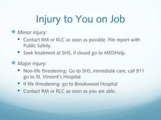 Injury to You on Job
Minor injury:
 Contact RM or RLC as soon as possible. File report with
Public Safety.
 Seek treatment at SHS, if closed go to MEDHelp.
Major injury:
 Non-life threatening: Go to SHS, immediate care, call 911
go to St. Vincent's Hospital.
 If life threatening: go to Brookwood Hospital
 Contact RM or RLC as soon as you are able.
 