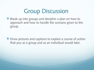 Group Discussion
Break up into groups and decipher a plan on how to
approach and how to handle the scenario given to the
group.
Draw pictures and captions to explain a course of action
that you as a group and as an individual would take.
 