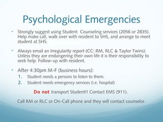 Psychological Emergencies
• Strongly suggest using Student Counseling services (2056 or 2835).
Help make call, walk over with resident to SHS, and arrange to meet
student at SHS.
• Always email an Irregularity report (CC: RM, RLC & Taylor Twins).
Unless they are endangering their own life it is their responsibility to
seek help. Follow-up with resident.
• After 4:30pm M-F (business hours):
1. Student needs a persons to listen to them.
2. Student needs emergency services (i.e. hospital)
Do not transport Student!! Contact EMS (911).
Call RM or RLC or On-Call phone and they will contact counselor.
 