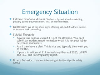Emergency Situation
 Extreme Emotional distress: Student is hysterical and or sobbing,
possibly due to traumatic news, loss, or extreme stress.
 Depression: We all can show signs of being sad, but if sadness persists
or worsens seek counseling.
 Suicidal Thoughts
 Always take serious, even if it is just for attention. You must
submit an incident report no matter what! It is not your job to
determine seriousness.
 Ask if they have a plan! This is vital and typically they want you
to ask this.
 If plan is in action call 911 immediately then call 2020, call RM
and RLC, and File irregularity report.
 Bizarre Behavior: If student is behaving violently call public safety
(2020)
 