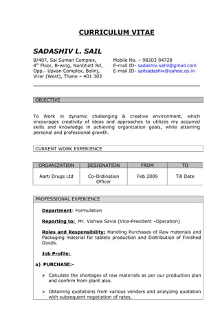 CURRICULUM VITAE
SADASHIV L. SAIL
B/407, Sai Suman Complex, Mobile No. – 98203 94728
4th
Floor, B-wing, Nanbhatt Rd, E-mail ID- sadashiv.sahil@gmail.com
Opp.- Upvan Complex, Bolinj, E-mail ID- sailsadashiv@yahoo.co.in
Virar (West), Thane – 401 303
OBJECTIVE
To Work in dynamic challenging & creative environment, which
encourages creativity of ideas and approaches to utilizes my acquired
skills and knowledge in achieving organization goals, while attaining
personal and professional growth.
CURRENT WORK EXPERIENCE
ORGANIZATION DESIGNATION FROM TO
Aarti Drugs Ltd Co-Ordination
Officer
Feb 2009 Till Date
PROFESSIONAL EXPERIENCE
Department: Formulation
Reporting to: Mr. Vishwa Savla (Vice-President –Operation)
Roles and Responsibility: Handling Purchases of Raw materials and
Packaging material for tablets production and Distribution of Finished
Goods.
Job Profile:
a) PURCHASE:-
 Calculate the shortages of raw materials as per our production plan
and confirm from plant also.
 Obtaining quotations from various vendors and analyzing quotation
with subsequent negotiation of rates.
 