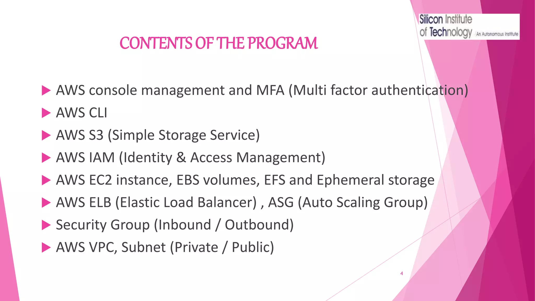 CONTENTS OF THE PROGRAM
 AWS console management and MFA (Multi factor authentication)
 AWS CLI
 AWS S3 (Simple Storage Service)
 AWS IAM (Identity & Access Management)
 AWS EC2 instance, EBS volumes, EFS and Ephemeral storage
 AWS ELB (Elastic Load Balancer) , ASG (Auto Scaling Group)
 Security Group (Inbound / Outbound)
 AWS VPC, Subnet (Private / Public)
4
 