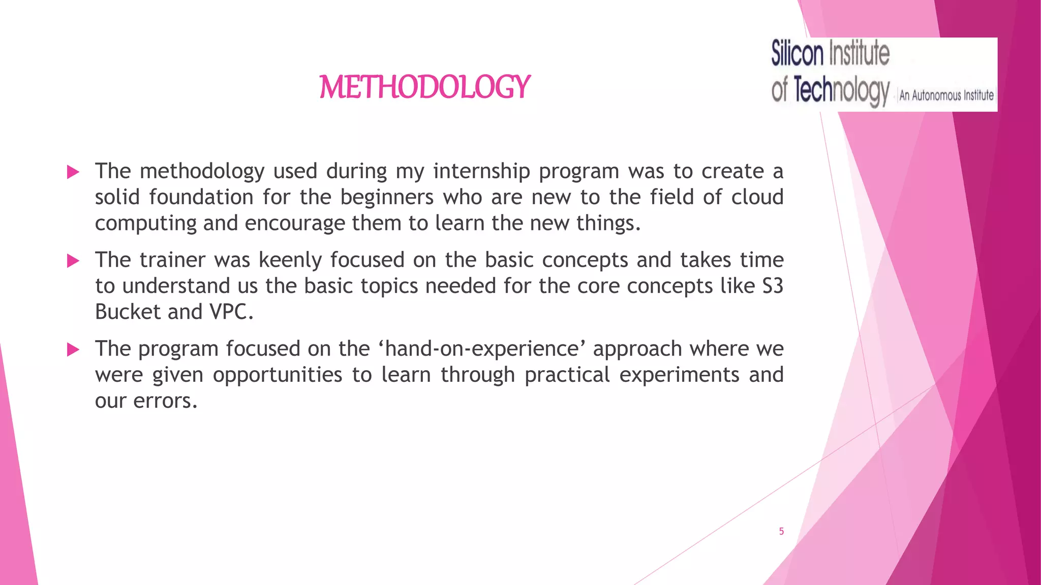 METHODOLOGY
 The methodology used during my internship program was to create a
solid foundation for the beginners who are new to the field of cloud
computing and encourage them to learn the new things.
 The trainer was keenly focused on the basic concepts and takes time
to understand us the basic topics needed for the core concepts like S3
Bucket and VPC.
 The program focused on the ‘hand-on-experience’ approach where we
were given opportunities to learn through practical experiments and
our errors.
5
 