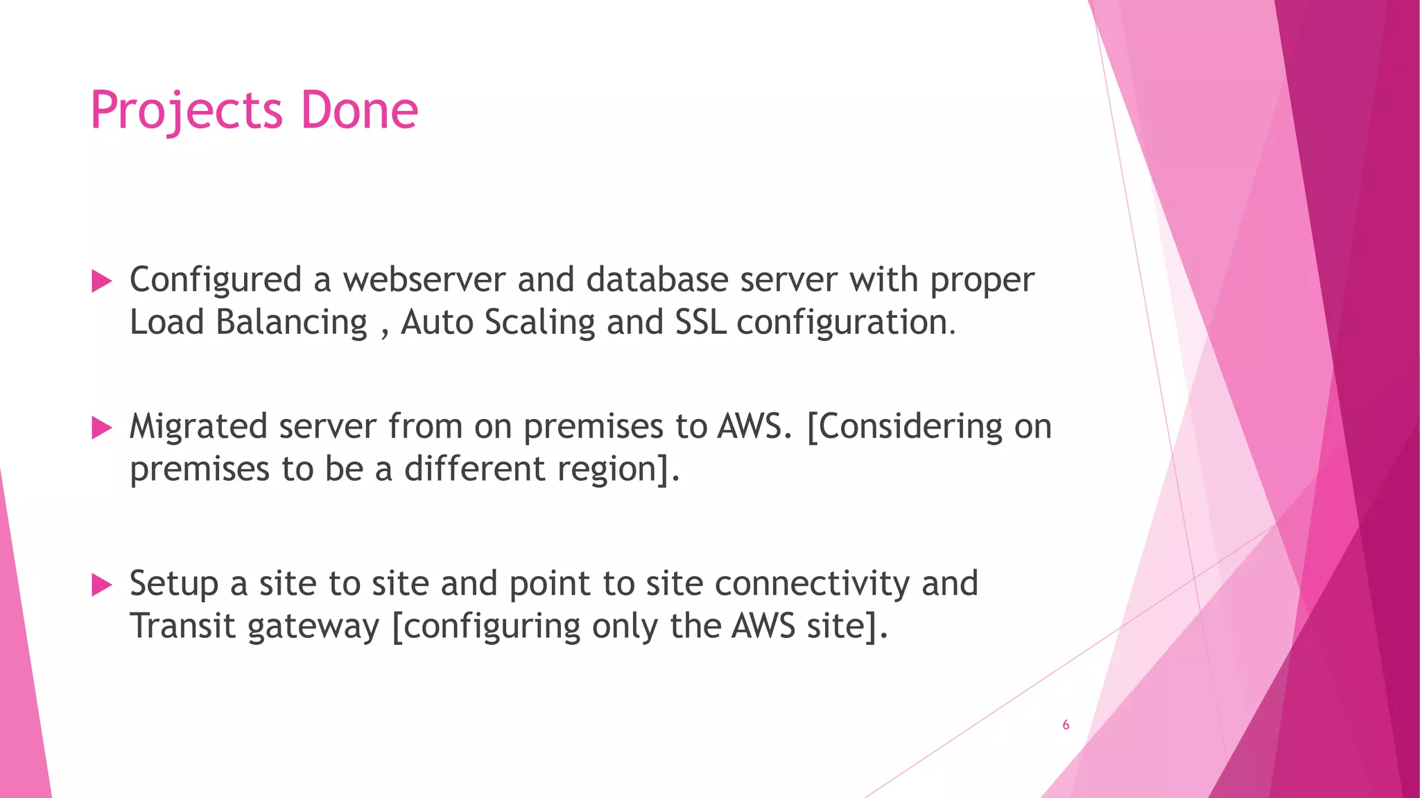 Projects Done
 Configured a webserver and database server with proper
Load Balancing , Auto Scaling and SSL configuration.
 Migrated server from on premises to AWS. [Considering on
premises to be a different region].
 Setup a site to site and point to site connectivity and
Transit gateway [configuring only the AWS site].
6
 