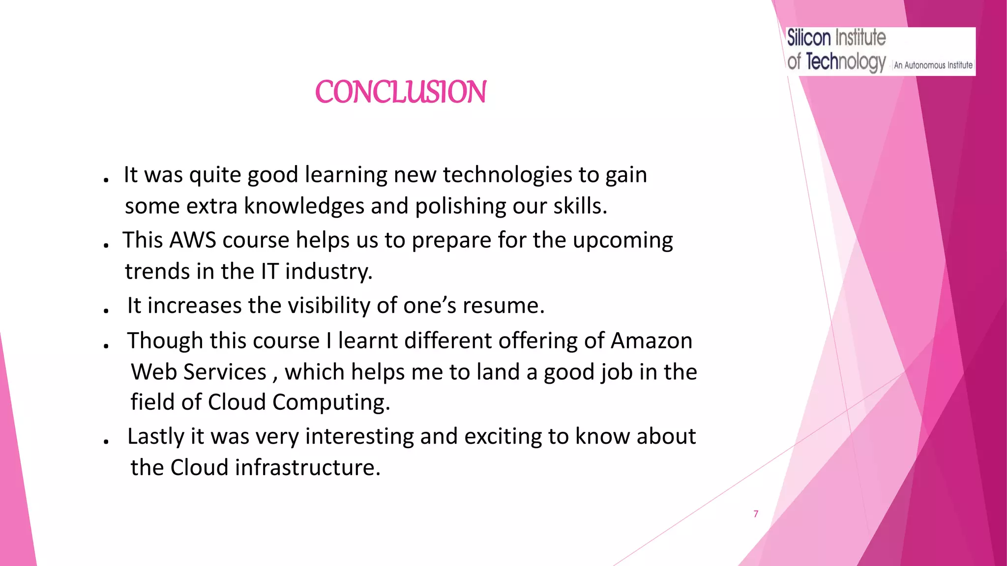 CONCLUSION
7
. It was quite good learning new technologies to gain
some extra knowledges and polishing our skills.
. This AWS course helps us to prepare for the upcoming
trends in the IT industry.
. It increases the visibility of one’s resume.
. Though this course I learnt different offering of Amazon
Web Services , which helps me to land a good job in the
field of Cloud Computing.
. Lastly it was very interesting and exciting to know about
the Cloud infrastructure.
 