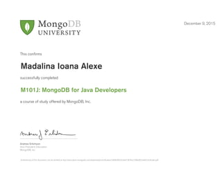 Andrew Erlichson
Vice President, Education
MongoDB, Inc.
This conﬁrms
successfully completed
a course of study offered by MongoDB, Inc.
December 9, 2015
Madalina Ioana Alexe
M101J: MongoDB for Java Developers
Authenticity of this document can be verified at http://education.mongodb.com/downloads/certificates/7a8069f0c92a4d15876a27df6e857a46/Certificate.pdf
 