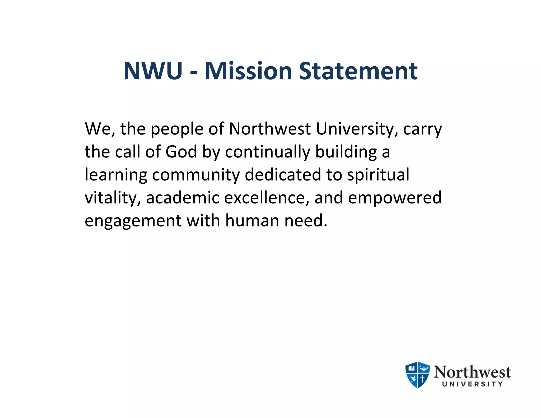 NWU ‐ Mission Statement
We, the people of Northwest University, carry 
the call of God by continually building a 
learning community dedicated to spiritual 
vitality, academic excellence, and empowered 
engagement with human need.
 