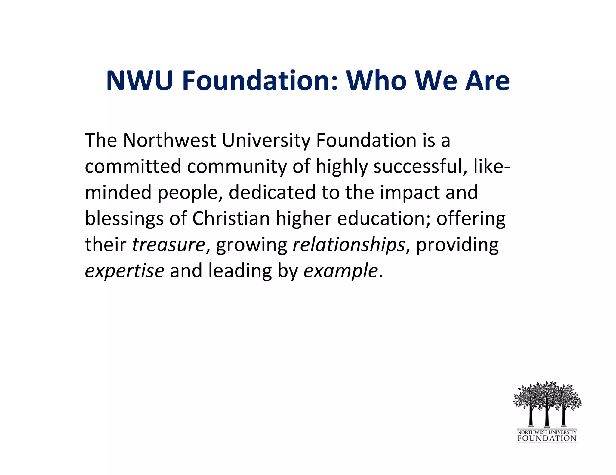 NWU Foundation: Who We Are
The Northwest University Foundation is a 
committed community of highly successful, like‐
minded people, dedicated to the impact and 
blessings of Christian higher education; offering 
their treasure, growing relationships, providing 
expertise and leading by example.
 