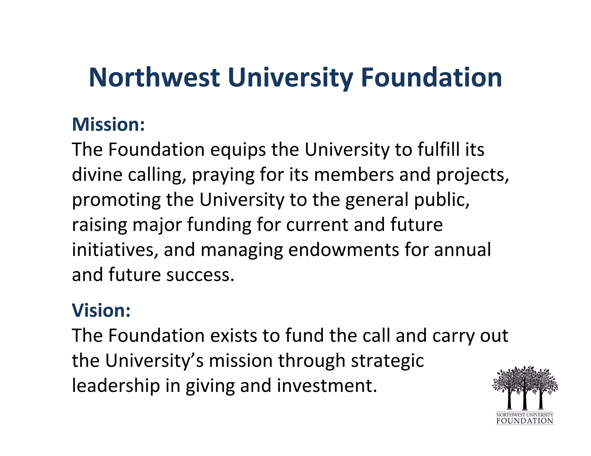 Northwest University Foundation
Mission: 
The Foundation equips the University to fulfill its 
divine calling, praying for its members and projects, 
promoting the University to the general public, 
raising major funding for current and future 
initiatives, and managing endowments for annual 
and future success.
Vision: 
The Foundation exists to fund the call and carry out 
the University’s mission through strategic
leadership in giving and investment.
 