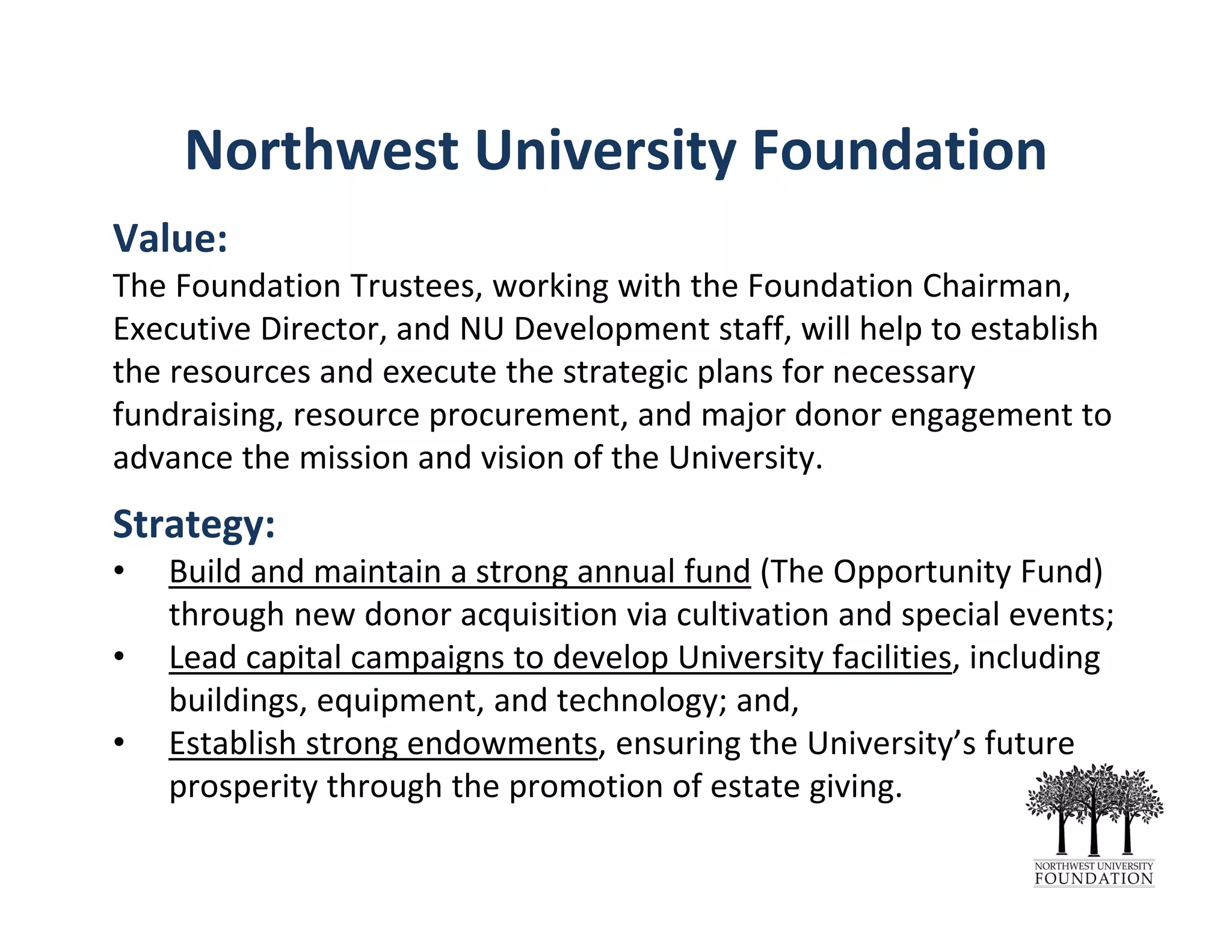 Northwest University Foundation
Value: 
The Foundation Trustees, working with the Foundation Chairman, 
Executive Director, and NU Development staff, will help to establish 
the resources and execute the strategic plans for necessary 
fundraising, resource procurement, and major donor engagement to 
advance the mission and vision of the University. 
Strategy: 
• Build and maintain a strong annual fund (The Opportunity Fund) 
through new donor acquisition via cultivation and special events;
• Lead capital campaigns to develop University facilities, including 
buildings, equipment, and technology; and,
• Establish strong endowments, ensuring the University’s future 
prosperity through the promotion of estate giving.
 
