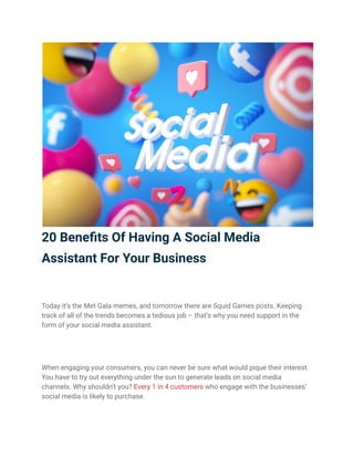 20 Benefits Of Having A Social Media
Assistant For Your Business
Today it’s the Met Gala memes, and tomorrow there are Squid Games posts. Keeping
track of all of the trends becomes a tedious job – that’s why you need support in the
form of your social media assistant.
When engaging your consumers, you can never be sure what would pique their interest.
You have to try out everything under the sun to generate leads on social media
channels. Why shouldn’t you? Every 1 in 4 customers who engage with the businesses’
social media is likely to purchase.
 
