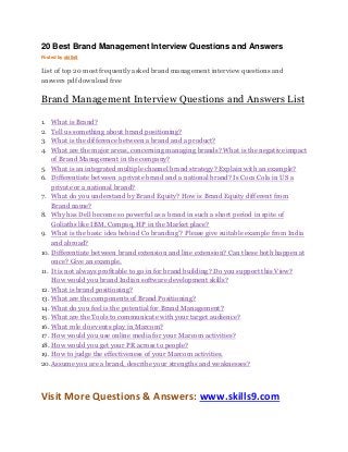 20 Best Brand Management Interview Questions and Answers 
Posted by skills9 
List of top 20 most frequently asked brand management interview questions and 
answers pdf download free 
Brand Management Interview Questions and Answers List 
1. What is Brand? 
2. Tell us something about brand positioning? 
3. What is the difference between a brand and a product? 
4. What are the major areas, concerning managing brands? What is the negative impact 
of Brand Management in the company? 
5. What is an integrated multiple channel brand strategy? Explain with an example? 
6. Differentiate between a private brand and a national brand? Is Coca Cola in US a 
private or a national brand? 
7. What do you understand by Brand Equity? How is Brand Equity different from 
Brand name? 
8. Why has Dell become so powerful as a brand in such a short period in spite of 
Goliaths like IBM, Compaq, HP in the Market place? 
9. What is the basic idea behind Co branding’? Please give suitable example from India 
and abroad? 
10. Differentiate between brand extension and line extension? Can these both happen at 
once? Give an example. 
11. It is not always profitable to go in for brand building? Do you support this View? 
How would you brand Indian software development skills? 
12. What is brand positioning? 
13. What are the components of Brand Positioning? 
14. What do you feel is the potential for Brand Management? 
15. What are the Tools to communicate with your target audience? 
16. What role do events play in Marcom? 
17. How would you use online media for your Marcom activities? 
18. How would you get your PR across to people? 
19. How to judge the effectiveness of your Marcom activities. 
20. Assume you are a brand, describe your strengths and weaknesses? 
Visit More Questions & Answers: www.skills9.com 
 