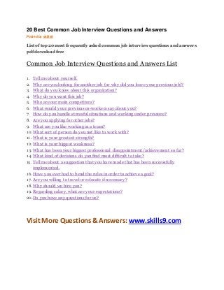 20 Best Common Job Interview Questions and Answers 
Posted by skills9 
List of top 20 most frequently asked common job interview questions and answers 
pdf download free 
Common Job Interview Questions and Answers List 
1. Tell me about yourself. 
2. Why are you looking for another job (or why did you leave your previous job)? 
3. What do you know about this organization? 
4. Why do you want this job? 
5. Who are our main competitors? 
6. What would your previous co-workers say about you? 
7. How do you handle stressful situations and working under pressure? 
8. Are you applying for other jobs? 
9. What are you like working in a team? 
10. What sort of person do you not like to work with? 
11. What is your greatest strength? 
12. What is your biggest weakness? 
13. What has been your biggest professional disappointment/achievement so far? 
14. What kind of decisions do you find most difficult to take? 
15. Tell me about a suggestion that you have made that has been successfully 
implemented. 
16. Have you ever had to bend the rules in order to achieve a goal? 
17. Are you willing to travel or relocate if necessary? 
18. Why should we hire you? 
19. Regarding salary, what are your expectations? 
20. Do you have any questions for us? 
Visit More Questions & Answers: www.skills9.com 
