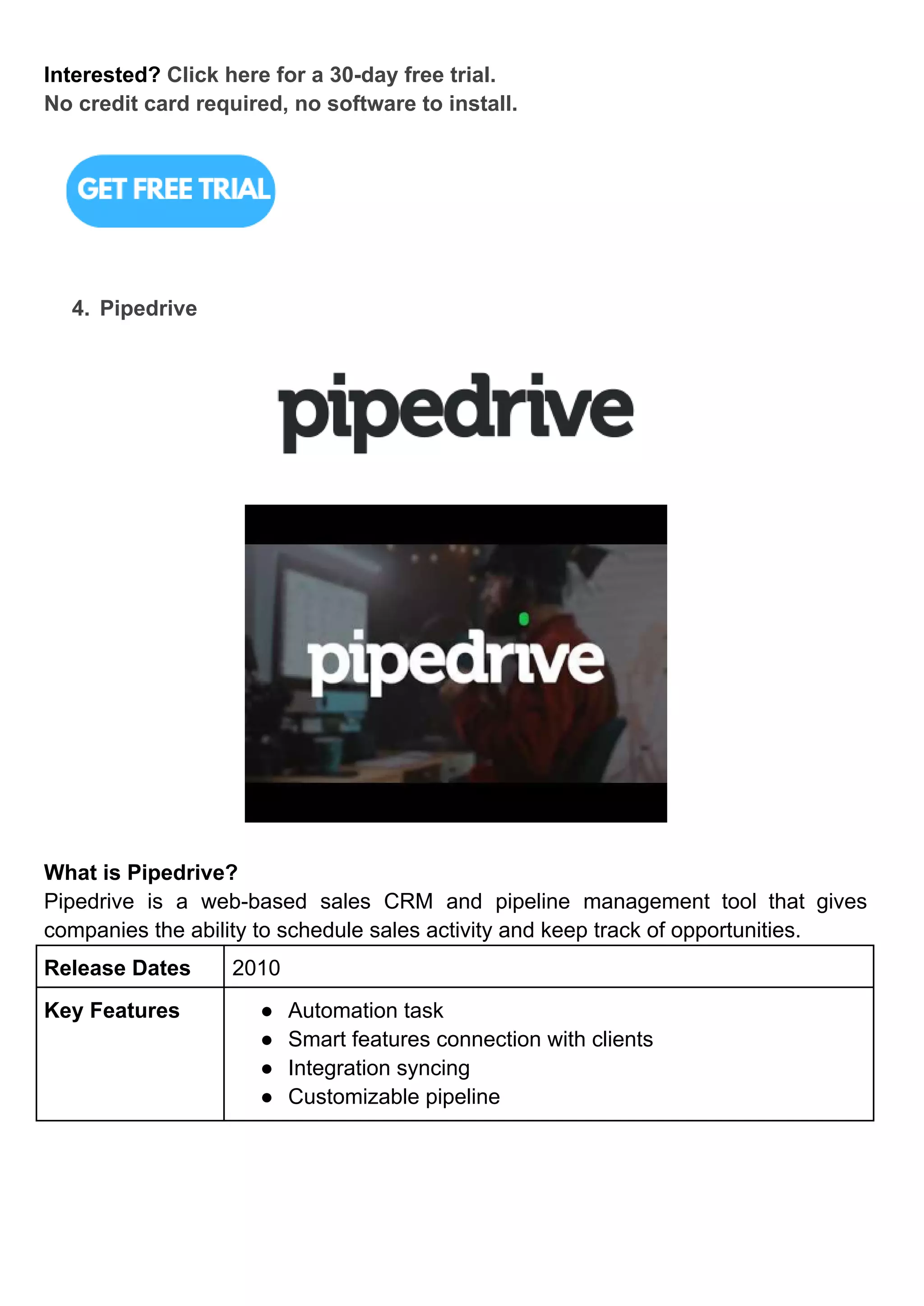 Interested? Click here for a 30-day free trial.
No credit card required, no software to install.
4. Pipedrive
What is Pipedrive?
Pipedrive is a web-based sales CRM and pipeline management tool that gives
companies the ability to schedule sales activity and keep track of opportunities.
Release Dates 2010
Key Features ● Automation task
● Smart features connection with clients
● Integration syncing
● Customizable pipeline
 