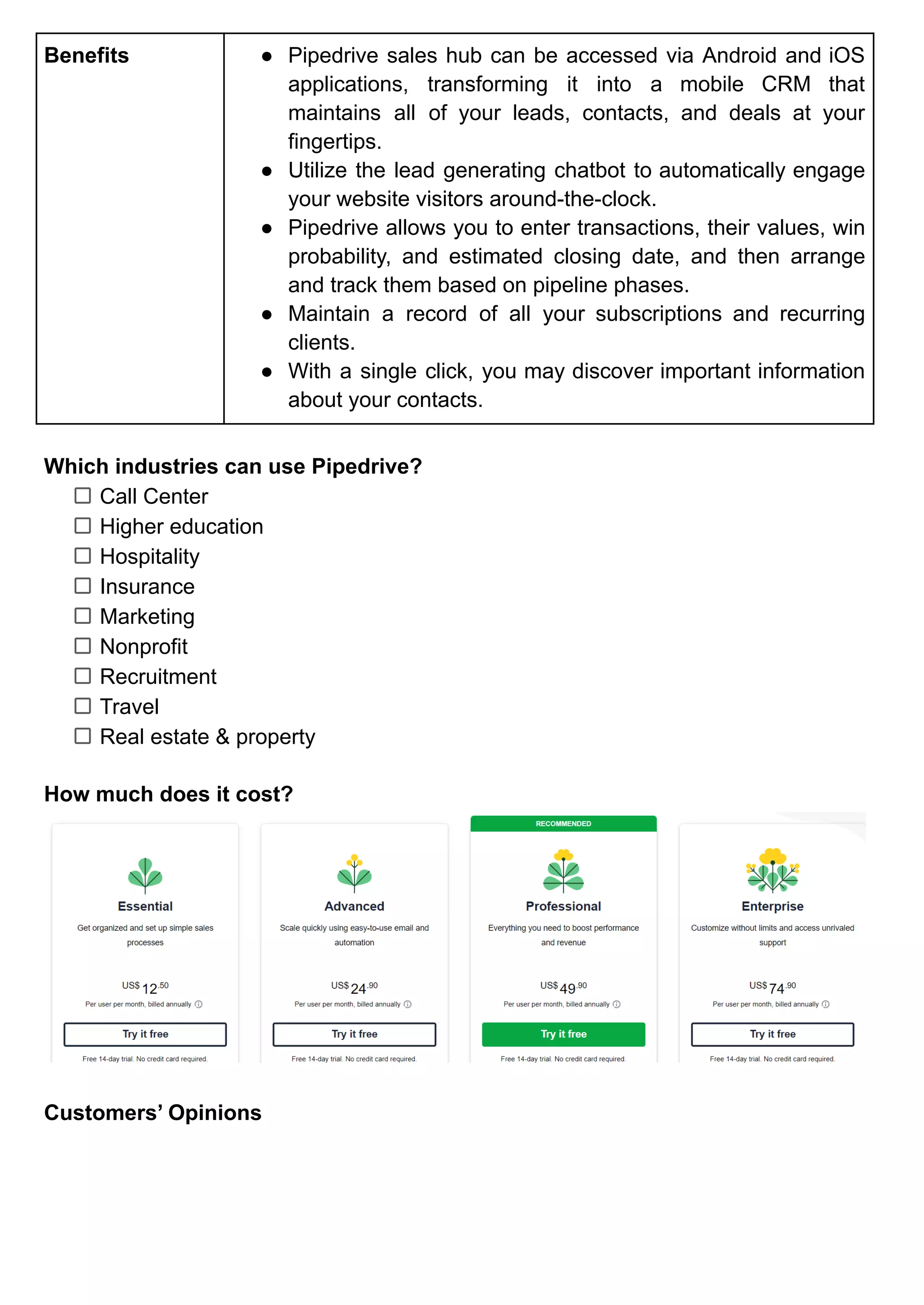 Benefits ● Pipedrive sales hub can be accessed via Android and iOS
applications, transforming it into a mobile CRM that
maintains all of your leads, contacts, and deals at your
fingertips.
● Utilize the lead generating chatbot to automatically engage
your website visitors around-the-clock.
● Pipedrive allows you to enter transactions, their values, win
probability, and estimated closing date, and then arrange
and track them based on pipeline phases.
● Maintain a record of all your subscriptions and recurring
clients.
● With a single click, you may discover important information
about your contacts.
Which industries can use Pipedrive?
Call Center
Higher education
Hospitality
Insurance
Marketing
Nonprofit
Recruitment
Travel
Real estate & property
How much does it cost?
Customers’ Opinions
 