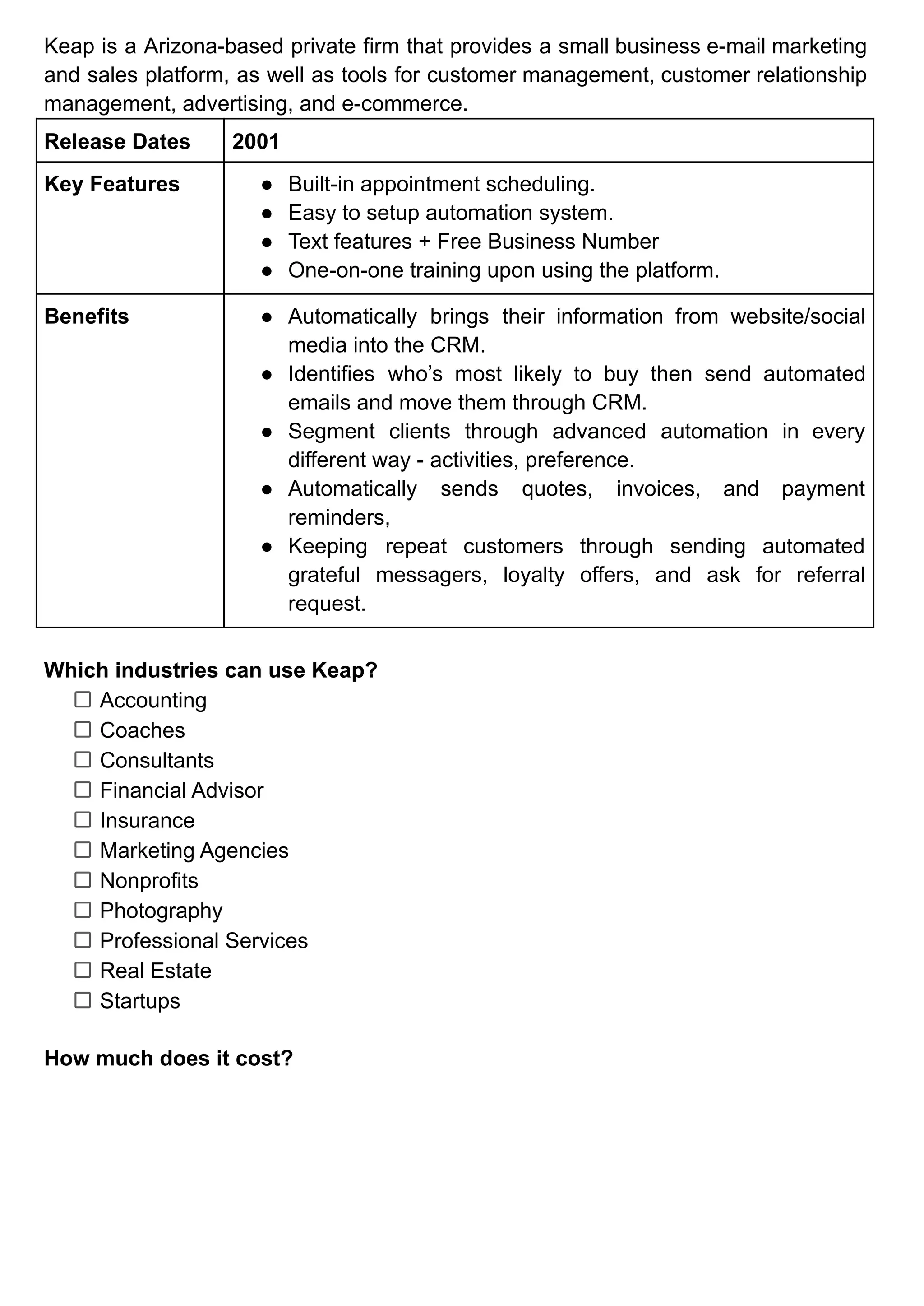 Keap is a Arizona-based private firm that provides a small business e-mail marketing
and sales platform, as well as tools for customer management, customer relationship
management, advertising, and e-commerce.
Release Dates 2001
Key Features ● Built-in appointment scheduling.
● Easy to setup automation system.
● Text features + Free Business Number
● One-on-one training upon using the platform.
Benefits ● Automatically brings their information from website/social
media into the CRM.
● Identifies who’s most likely to buy then send automated
emails and move them through CRM.
● Segment clients through advanced automation in every
different way - activities, preference.
● Automatically sends quotes, invoices, and payment
reminders,
● Keeping repeat customers through sending automated
grateful messagers, loyalty offers, and ask for referral
request.
Which industries can use Keap?
Accounting
Coaches
Consultants
Financial Advisor
Insurance
Marketing Agencies
Nonprofits
Photography
Professional Services
Real Estate
Startups
How much does it cost?
 