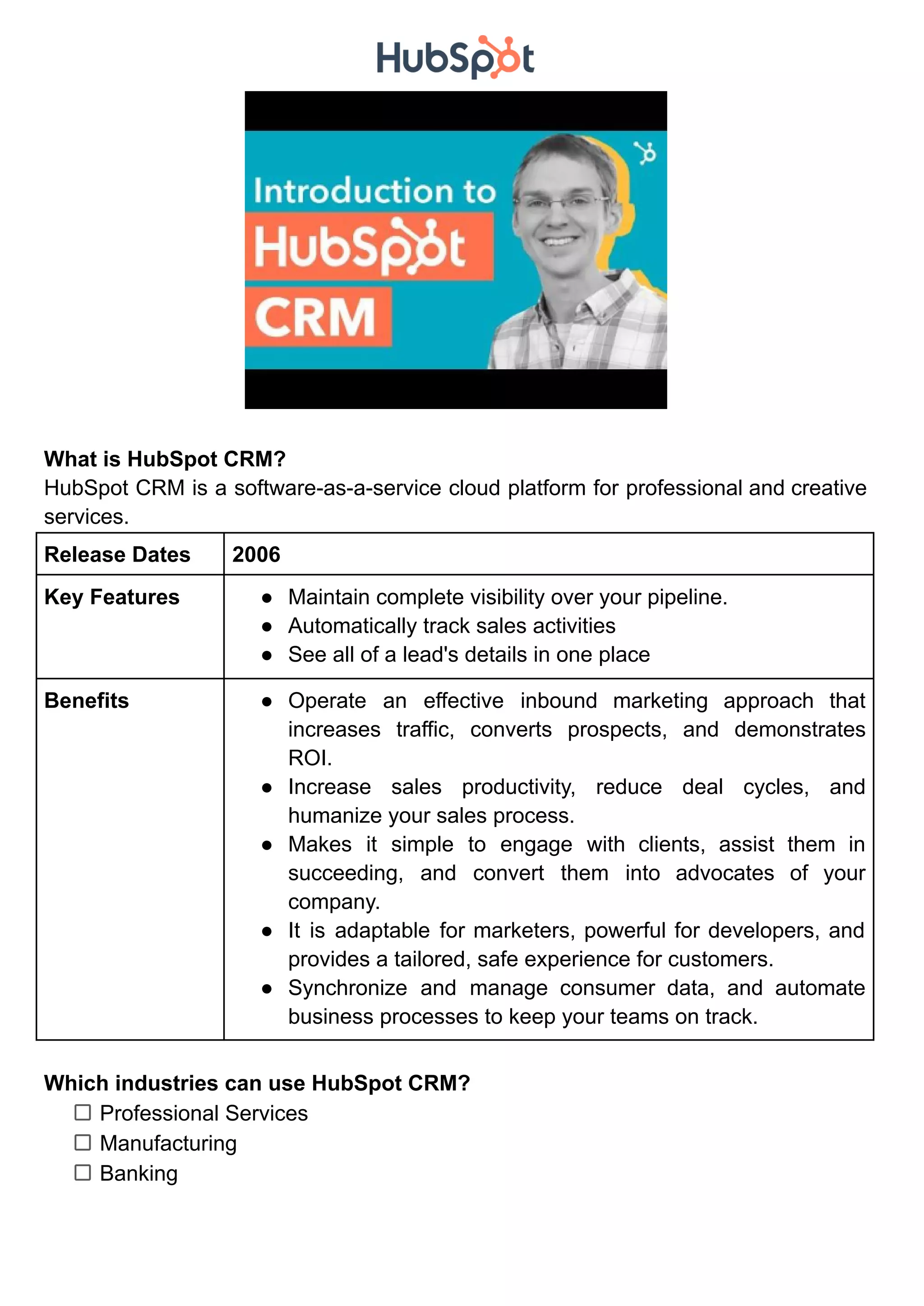 What is HubSpot CRM?
HubSpot CRM is a software-as-a-service cloud platform for professional and creative
services.
Release Dates 2006
Key Features ● Maintain complete visibility over your pipeline.
● Automatically track sales activities
● See all of a lead's details in one place
Benefits ● Operate an effective inbound marketing approach that
increases traffic, converts prospects, and demonstrates
ROI.
● Increase sales productivity, reduce deal cycles, and
humanize your sales process.
● Makes it simple to engage with clients, assist them in
succeeding, and convert them into advocates of your
company.
● It is adaptable for marketers, powerful for developers, and
provides a tailored, safe experience for customers.
● Synchronize and manage consumer data, and automate
business processes to keep your teams on track.
Which industries can use HubSpot CRM?
Professional Services
Manufacturing
Banking
 