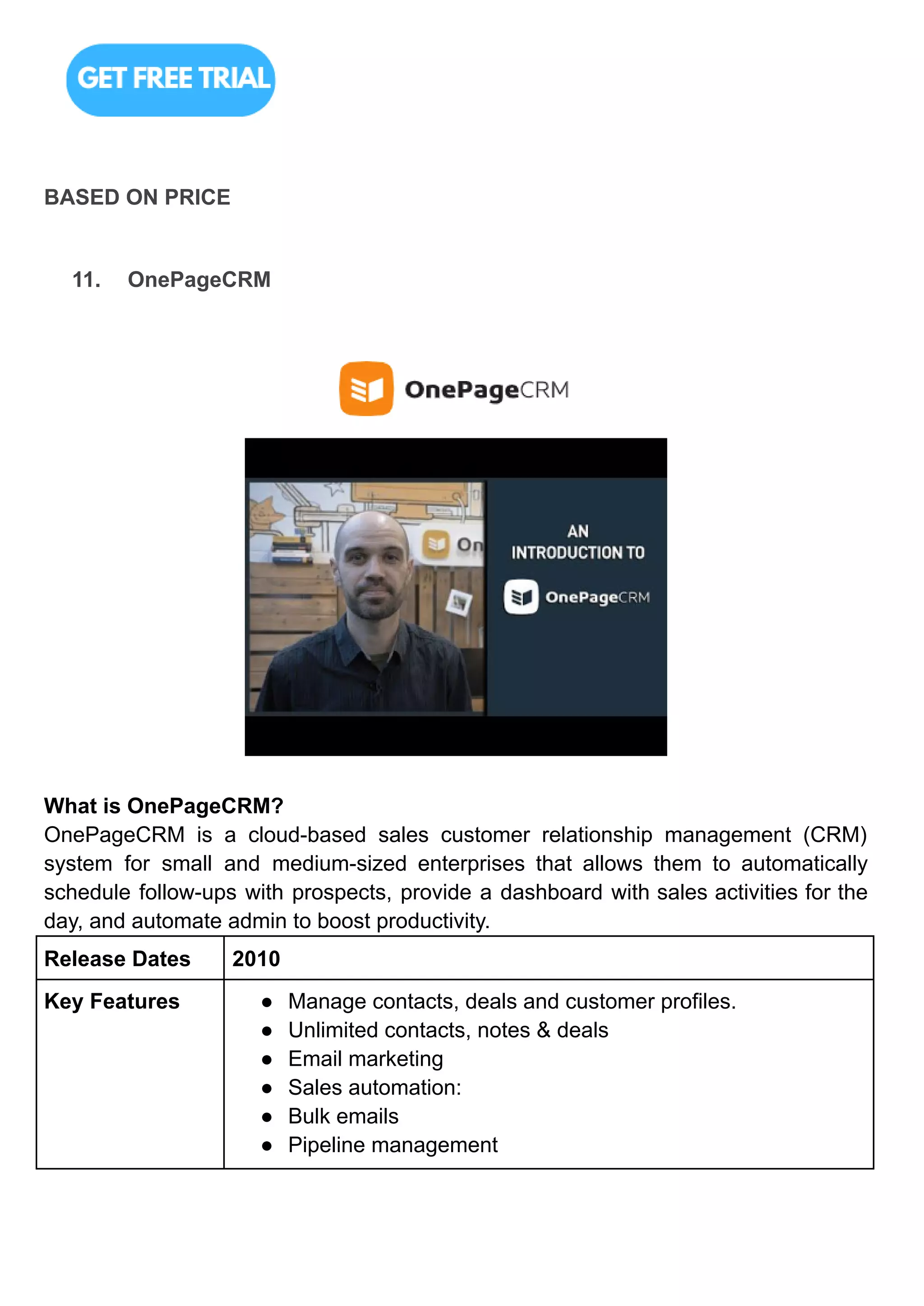 BASED ON PRICE
11. OnePageCRM
What is OnePageCRM?
OnePageCRM is a cloud-based sales customer relationship management (CRM)
system for small and medium-sized enterprises that allows them to automatically
schedule follow-ups with prospects, provide a dashboard with sales activities for the
day, and automate admin to boost productivity.
Release Dates 2010
Key Features ● Manage contacts, deals and customer profiles.
● Unlimited contacts, notes & deals
● Email marketing
● Sales automation:
● Bulk emails
● Pipeline management
 