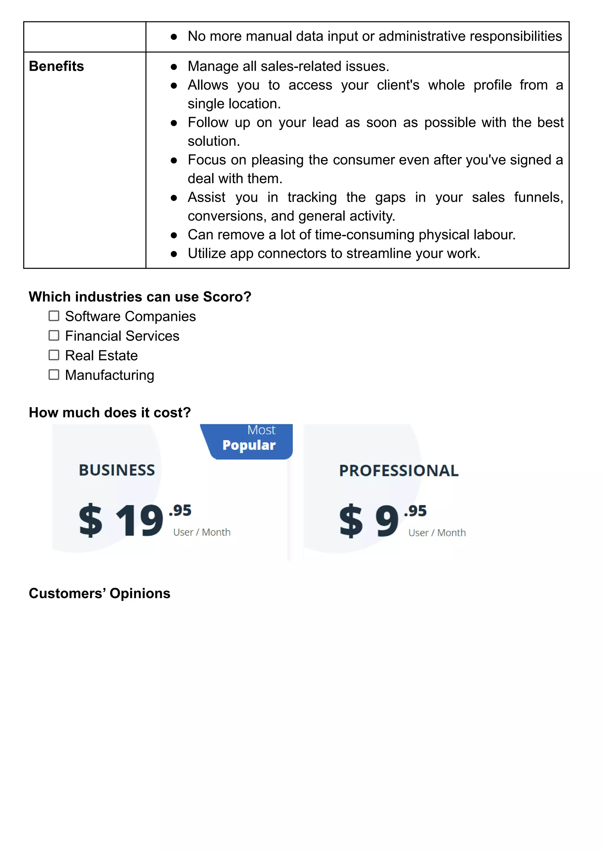 ● No more manual data input or administrative responsibilities
Benefits ● Manage all sales-related issues.
● Allows you to access your client's whole profile from a
single location.
● Follow up on your lead as soon as possible with the best
solution.
● Focus on pleasing the consumer even after you've signed a
deal with them.
● Assist you in tracking the gaps in your sales funnels,
conversions, and general activity.
● Can remove a lot of time-consuming physical labour.
● Utilize app connectors to streamline your work.
Which industries can use Scoro?
Software Companies
Financial Services
Real Estate
Manufacturing
How much does it cost?
Customers’ Opinions
 