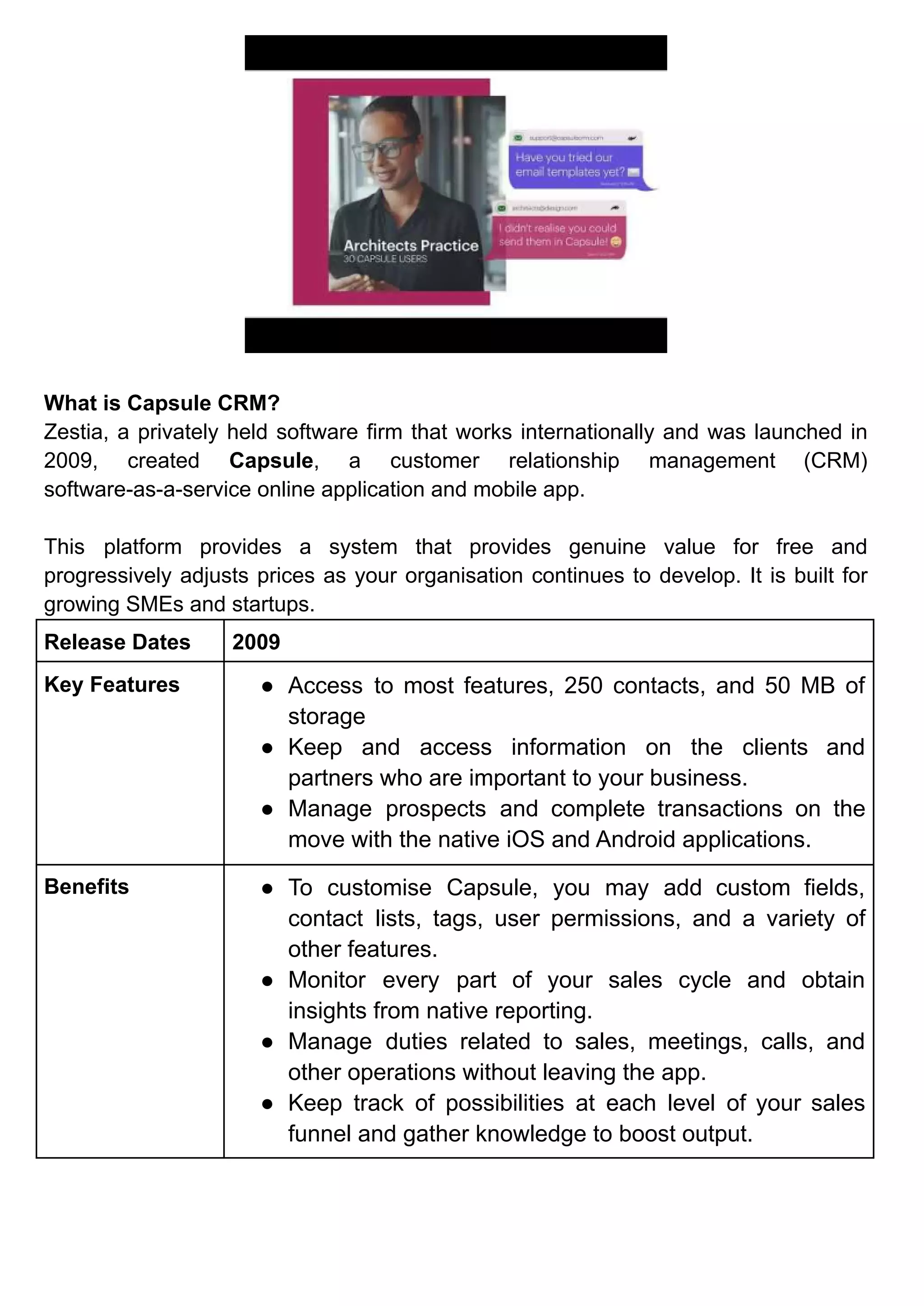 What is Capsule CRM?
Zestia, a privately held software firm that works internationally and was launched in
2009, created Capsule, a customer relationship management (CRM)
software-as-a-service online application and mobile app.
This platform provides a system that provides genuine value for free and
progressively adjusts prices as your organisation continues to develop. It is built for
growing SMEs and startups.
Release Dates 2009
Key Features ● Access to most features, 250 contacts, and 50 MB of
storage
● Keep and access information on the clients and
partners who are important to your business.
● Manage prospects and complete transactions on the
move with the native iOS and Android applications.
Benefits ● To customise Capsule, you may add custom fields,
contact lists, tags, user permissions, and a variety of
other features.
● Monitor every part of your sales cycle and obtain
insights from native reporting.
● Manage duties related to sales, meetings, calls, and
other operations without leaving the app.
● Keep track of possibilities at each level of your sales
funnel and gather knowledge to boost output.
 