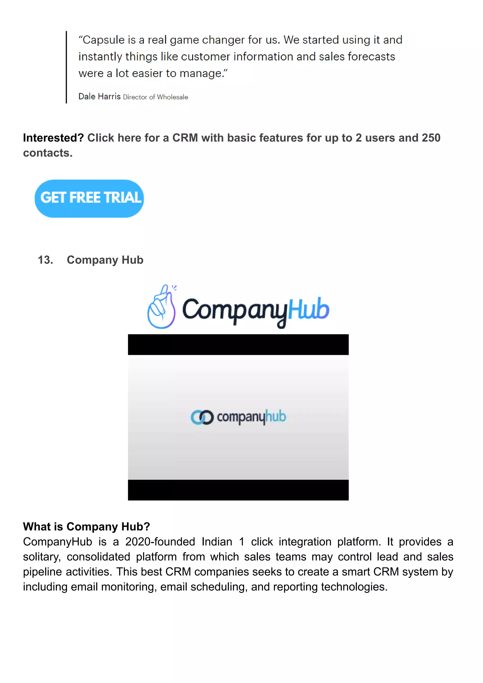 Interested? Click here for a CRM with basic features for up to 2 users and 250
contacts.
13. Company Hub
What is Company Hub?
CompanyHub is a 2020-founded Indian 1 click integration platform. It provides a
solitary, consolidated platform from which sales teams may control lead and sales
pipeline activities. This best CRM companies seeks to create a smart CRM system by
including email monitoring, email scheduling, and reporting technologies.
 