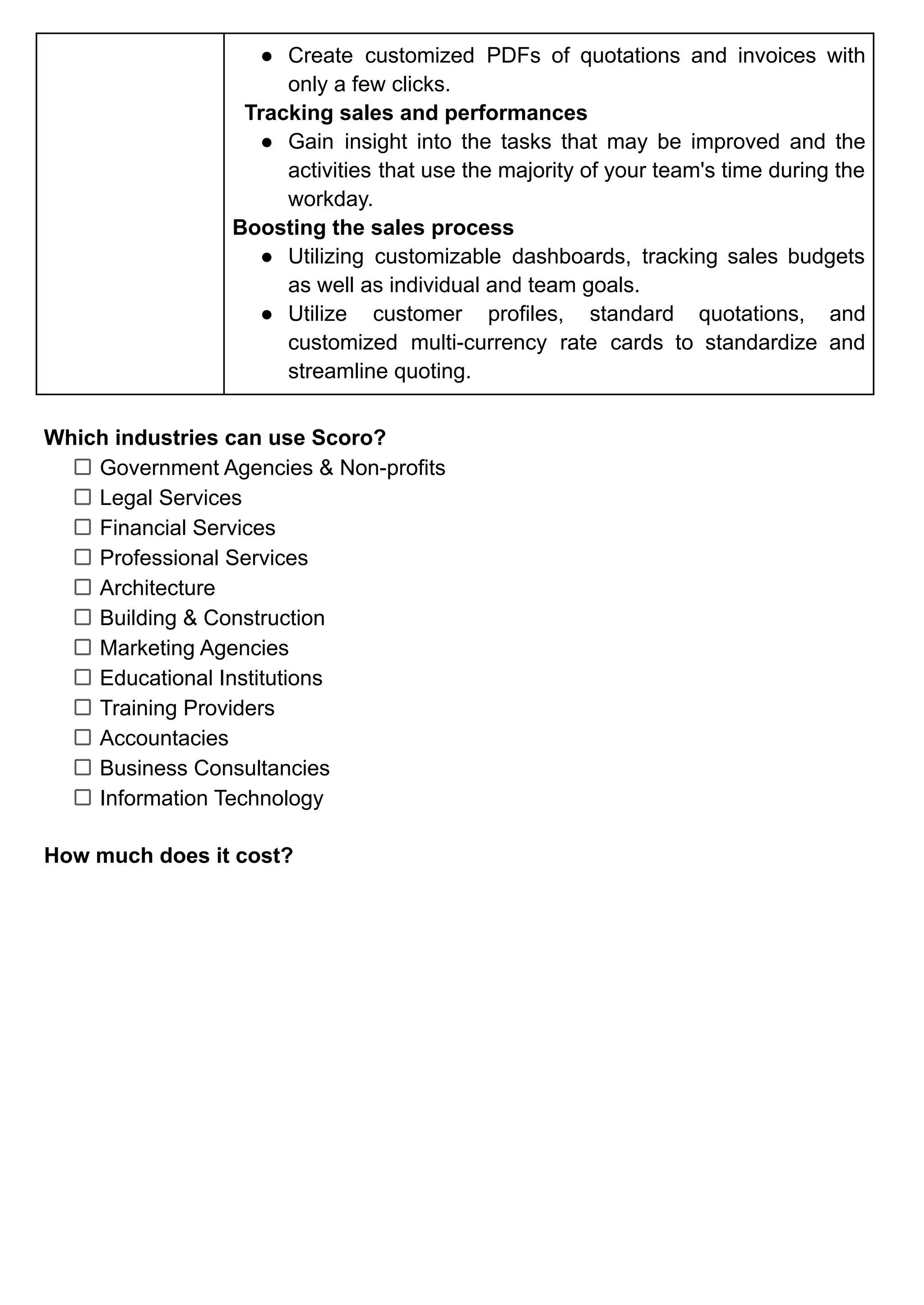 ● Create customized PDFs of quotations and invoices with
only a few clicks.
Tracking sales and performances
● Gain insight into the tasks that may be improved and the
activities that use the majority of your team's time during the
workday.
Boosting the sales process
● Utilizing customizable dashboards, tracking sales budgets
as well as individual and team goals.
● Utilize customer profiles, standard quotations, and
customized multi-currency rate cards to standardize and
streamline quoting.
Which industries can use Scoro?
Government Agencies & Non-profits
Legal Services
Financial Services
Professional Services
Architecture
Building & Construction
Marketing Agencies
Educational Institutions
Training Providers
Accountacies
Business Consultancies
Information Technology
How much does it cost?
 