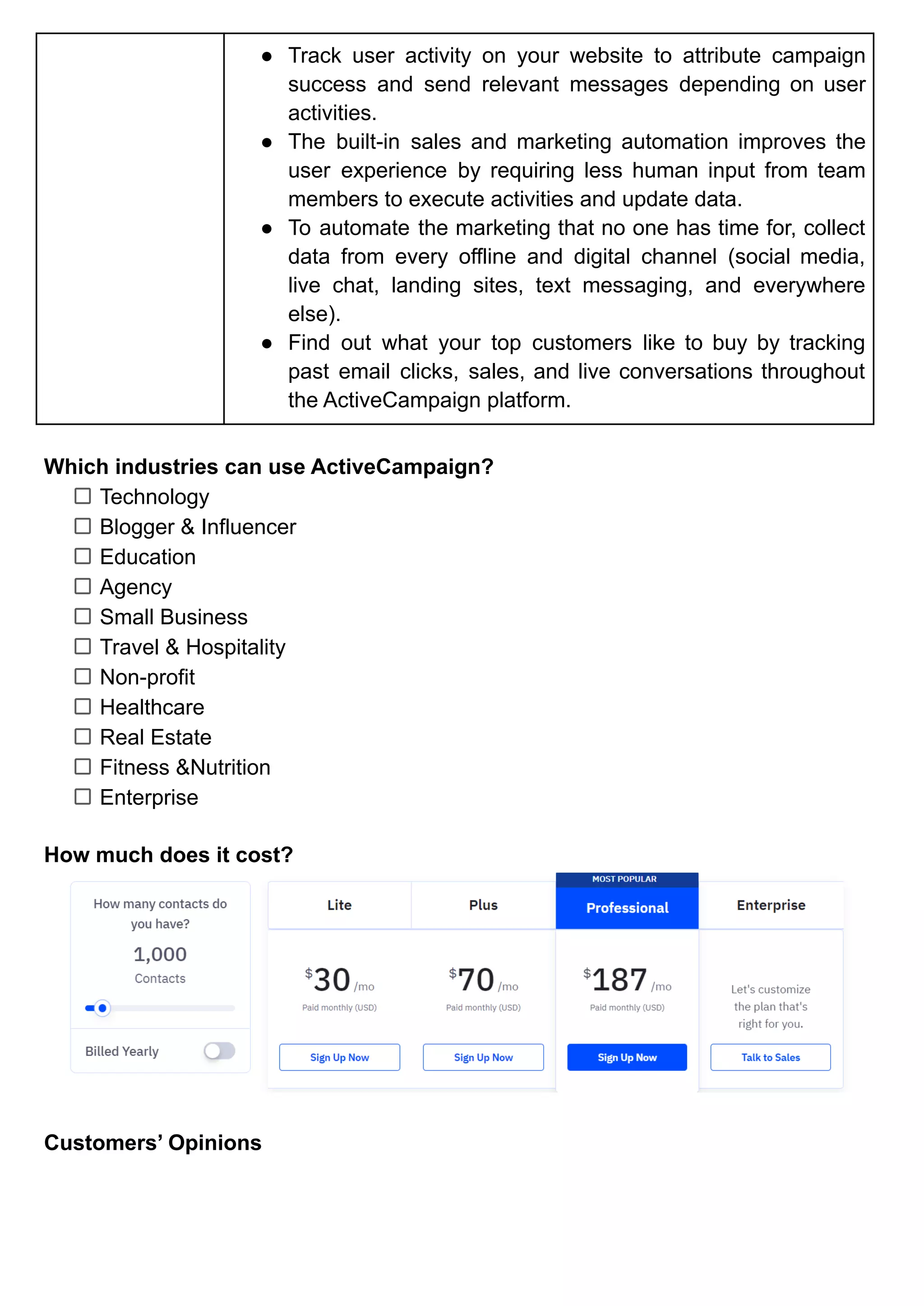 ● Track user activity on your website to attribute campaign
success and send relevant messages depending on user
activities.
● The built-in sales and marketing automation improves the
user experience by requiring less human input from team
members to execute activities and update data.
● To automate the marketing that no one has time for, collect
data from every offline and digital channel (social media,
live chat, landing sites, text messaging, and everywhere
else).
● Find out what your top customers like to buy by tracking
past email clicks, sales, and live conversations throughout
the ActiveCampaign platform.
Which industries can use ActiveCampaign?
Technology
Blogger & Influencer
Education
Agency
Small Business
Travel & Hospitality
Non-profit
Healthcare
Real Estate
Fitness &Nutrition
Enterprise
How much does it cost?
Customers’ Opinions
 