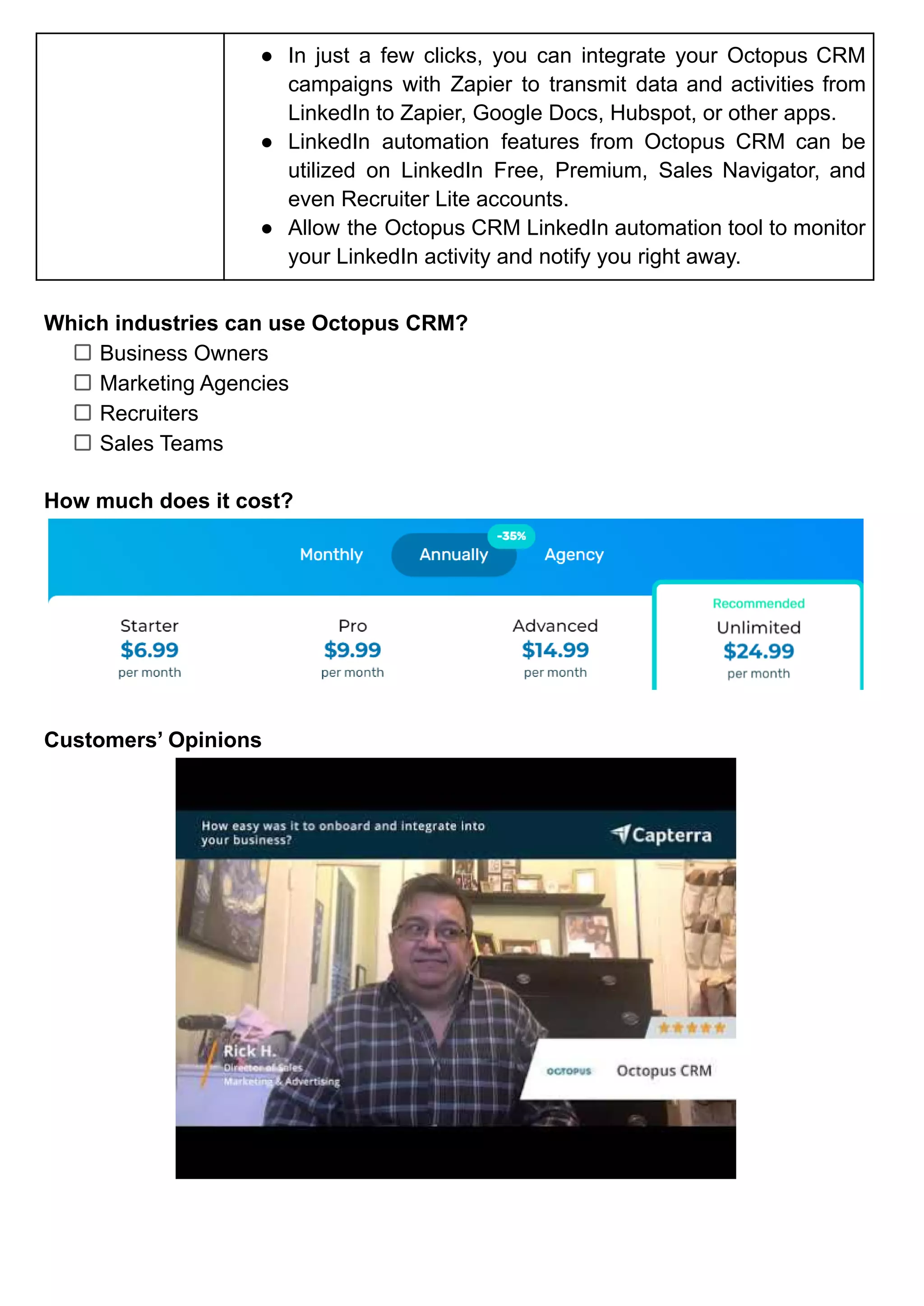 ● In just a few clicks, you can integrate your Octopus CRM
campaigns with Zapier to transmit data and activities from
LinkedIn to Zapier, Google Docs, Hubspot, or other apps.
● LinkedIn automation features from Octopus CRM can be
utilized on LinkedIn Free, Premium, Sales Navigator, and
even Recruiter Lite accounts.
● Allow the Octopus CRM LinkedIn automation tool to monitor
your LinkedIn activity and notify you right away.
Which industries can use Octopus CRM?
Business Owners
Marketing Agencies
Recruiters
Sales Teams
How much does it cost?
Customers’ Opinions
 