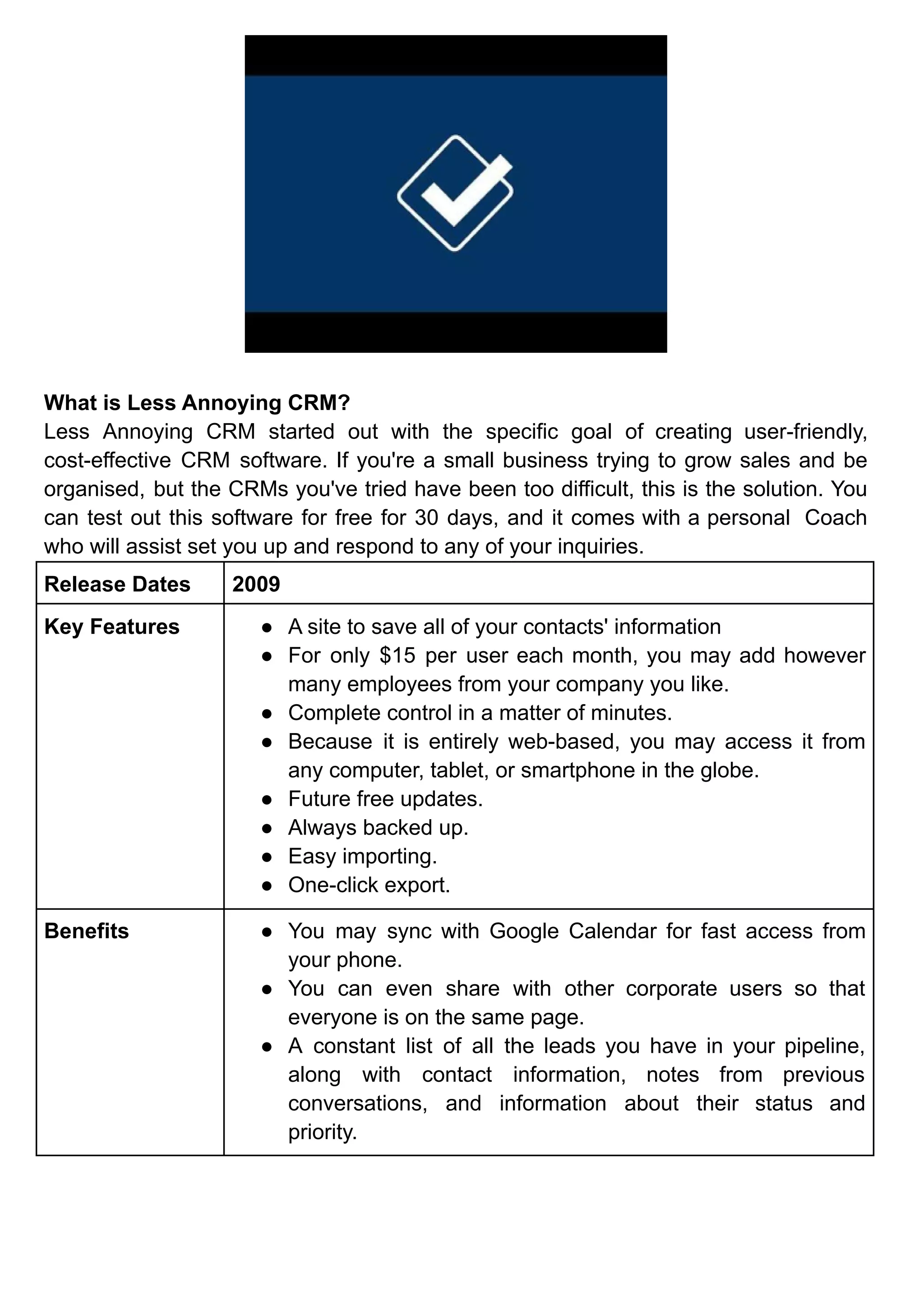 What is Less Annoying CRM?
Less Annoying CRM started out with the specific goal of creating user-friendly,
cost-effective CRM software. If you're a small business trying to grow sales and be
organised, but the CRMs you've tried have been too difficult, this is the solution. You
can test out this software for free for 30 days, and it comes with a personal Coach
who will assist set you up and respond to any of your inquiries.
Release Dates 2009
Key Features ● A site to save all of your contacts' information
● For only $15 per user each month, you may add however
many employees from your company you like.
● Complete control in a matter of minutes.
● Because it is entirely web-based, you may access it from
any computer, tablet, or smartphone in the globe.
● Future free updates.
● Always backed up.
● Easy importing.
● One-click export.
Benefits ● You may sync with Google Calendar for fast access from
your phone.
● You can even share with other corporate users so that
everyone is on the same page.
● A constant list of all the leads you have in your pipeline,
along with contact information, notes from previous
conversations, and information about their status and
priority.
 