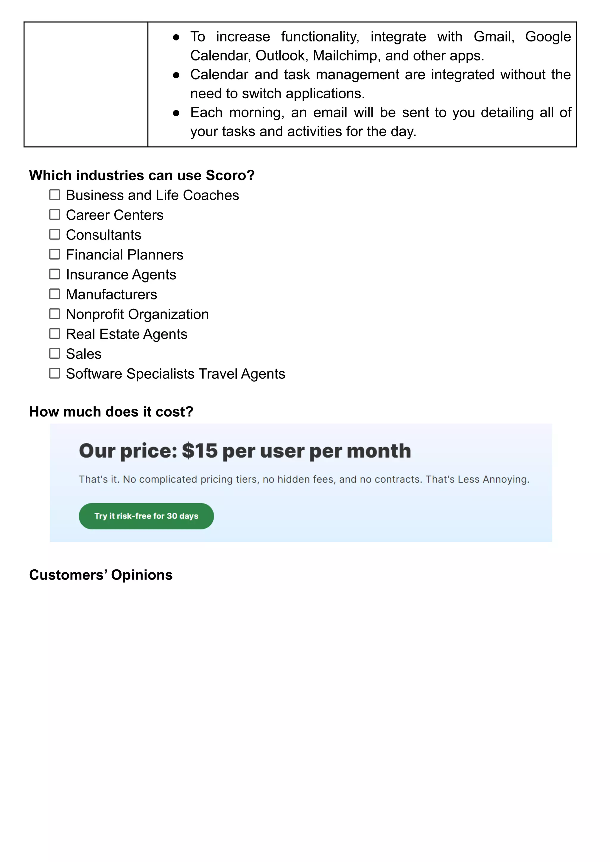 ● To increase functionality, integrate with Gmail, Google
Calendar, Outlook, Mailchimp, and other apps.
● Calendar and task management are integrated without the
need to switch applications.
● Each morning, an email will be sent to you detailing all of
your tasks and activities for the day.
Which industries can use Scoro?
Business and Life Coaches
Career Centers
Consultants
Financial Planners
Insurance Agents
Manufacturers
Nonprofit Organization
Real Estate Agents
Sales
Software Specialists Travel Agents
How much does it cost?
Customers’ Opinions
 
