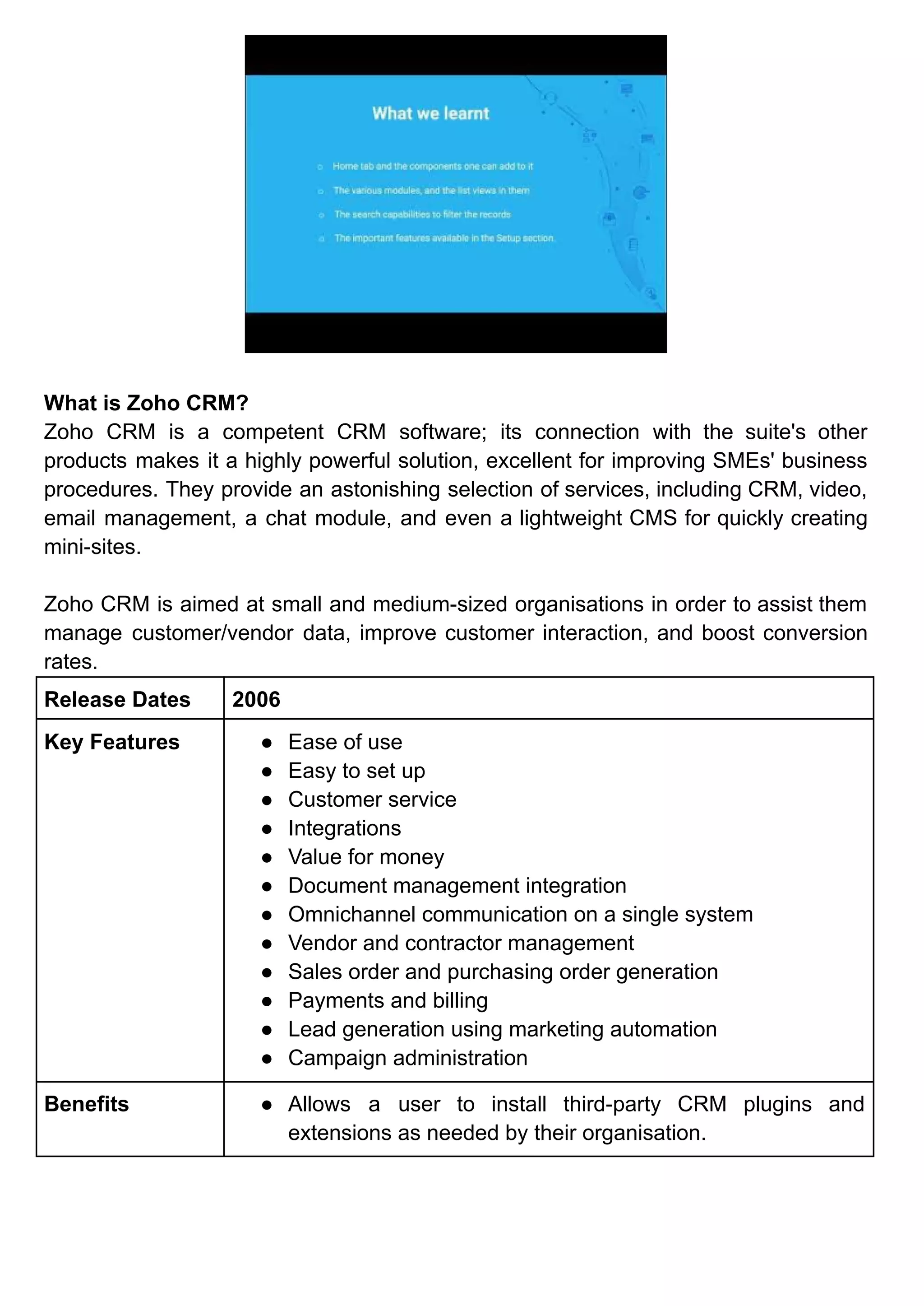 What is Zoho CRM?
Zoho CRM is a competent CRM software; its connection with the suite's other
products makes it a highly powerful solution, excellent for improving SMEs' business
procedures. They provide an astonishing selection of services, including CRM, video,
email management, a chat module, and even a lightweight CMS for quickly creating
mini-sites.
Zoho CRM is aimed at small and medium-sized organisations in order to assist them
manage customer/vendor data, improve customer interaction, and boost conversion
rates.
Release Dates 2006
Key Features ● Ease of use
● Easy to set up
● Customer service
● Integrations
● Value for money
● Document management integration
● Omnichannel communication on a single system
● Vendor and contractor management
● Sales order and purchasing order generation
● Payments and billing
● Lead generation using marketing automation
● Campaign administration
Benefits ● Allows a user to install third-party CRM plugins and
extensions as needed by their organisation.
 