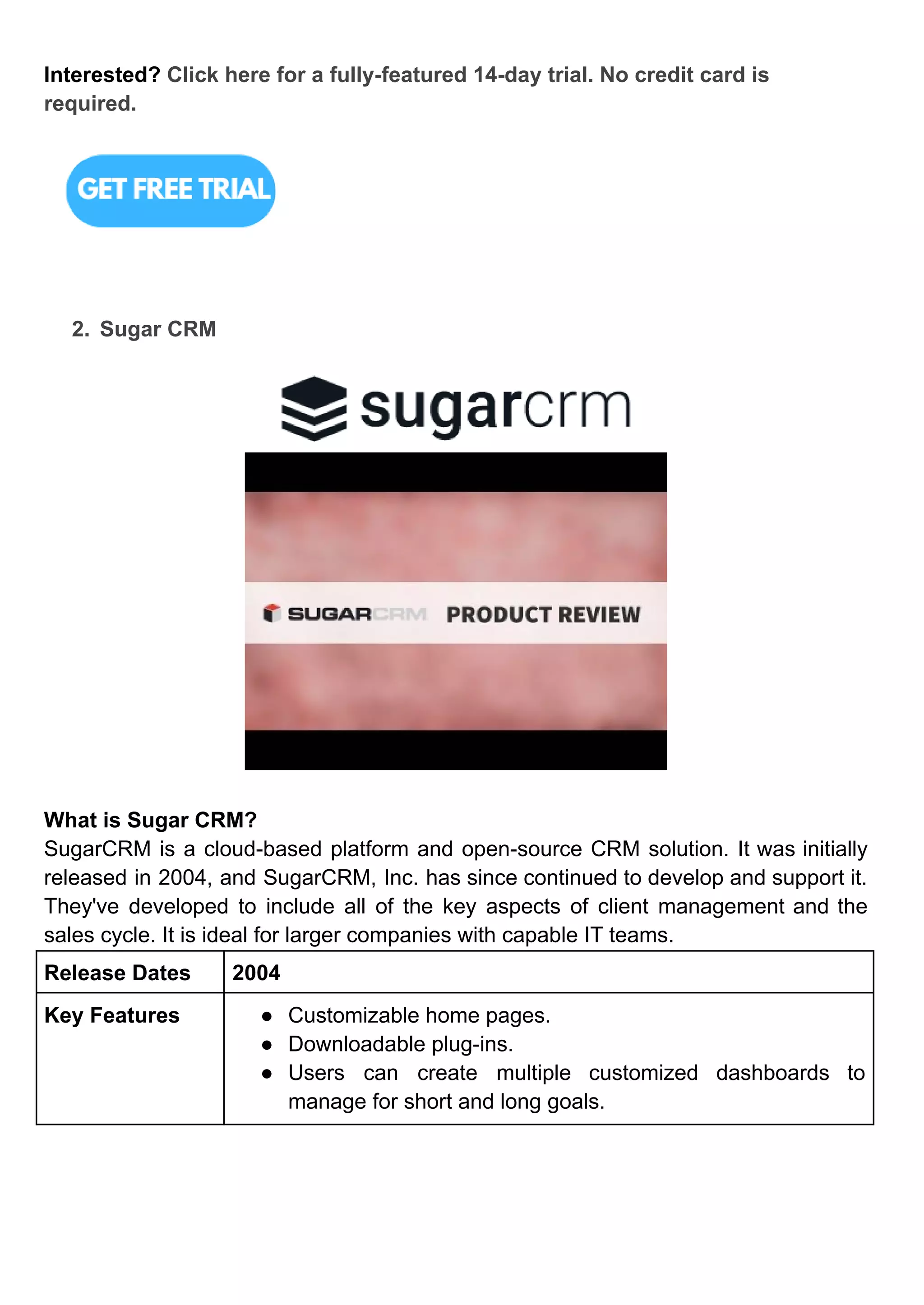 Interested? Click here for a fully-featured 14-day trial. No credit card is
required.
2. Sugar CRM
What is Sugar CRM?
SugarCRM is a cloud-based platform and open-source CRM solution. It was initially
released in 2004, and SugarCRM, Inc. has since continued to develop and support it.
They've developed to include all of the key aspects of client management and the
sales cycle. It is ideal for larger companies with capable IT teams.
Release Dates 2004
Key Features ● Customizable home pages.
● Downloadable plug-ins.
● Users can create multiple customized dashboards to
manage for short and long goals.
 